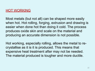 HOT WORKING
Most metals (but not all) can be shaped more easily
when hot. Hot rolling, forging, extrusion and drawing is
easier when done hot than doing it cold. The process
produces oxide skin and scale on the material and
producing an accurate dimension is not possible.
Hot working, especially rolling, allows the metal to re-
crystallise as it is it is produced. This means that
expensive heat treatment after may not be needed.
The material produced is tougher and more ductile.
22
 