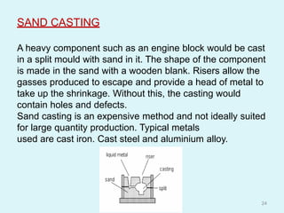 SAND CASTING
A heavy component such as an engine block would be cast
in a split mould with sand in it. The shape of the component
is made in the sand with a wooden blank. Risers allow the
gasses produced to escape and provide a head of metal to
take up the shrinkage. Without this, the casting would
contain holes and defects.
Sand casting is an expensive method and not ideally suited
for large quantity production. Typical metals
used are cast iron. Cast steel and aluminium alloy.
24
 