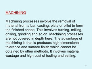 MACHINING
Machining processes involve the removal of
material from a bar, casting, plate or billet to form
the finished shape. This involves turning, milling,
drilling, grinding and so on. Machining processes
are not covered in depth here. The advantage of
machining is that is produces high dimensional
tolerance and surface finish which cannot be
obtained by other methods. It involves material
wastage and high cost of tooling and setting.
27
 