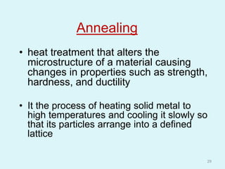 Annealing
• heat treatment that alters the
microstructure of a material causing
changes in properties such as strength,
hardness, and ductility
• It the process of heating solid metal to
high temperatures and cooling it slowly so
that its particles arrange into a defined
lattice
29
 