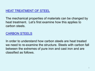 HEAT TREATMENT OF STEEL
The mechanical properties of materials can be changed by
heat treatment. Let’s first examine how this applies to
carbon steels.
CARBON STEELS
In order to understand how carbon steels are heat treated
we need to re-examine the structure. Steels with carbon fall
between the extremes of pure iron and cast iron and are
classified as follows.
3
 