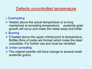Defects uncontrolled temperature
i. Overheating
 Heated above the actual temperature or to long
maintained at annealing temperature: austenite grain
growth will occur and make the metal weak and brittle
ii. Burning
 If heated above the upper critical point to temperature,
Brittles films of oxide are formed which make the steel
unsuitable. For further use and must be remelted.
iii. Under annealing
 The original pearlite will have change to several small
austenite grains.
37
 