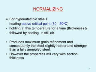 NORMALIZING
 For hypoeutectoid steels
- heating above critical point (30 - 50oC)
- holding at this temperature for a time (thickness) &
- followed by cooling in still air.
• Produces maximum grain refinement and
consequently the steel slightly harder and stronger
than a fully annealed steel.
• However the properties will vary with section
thickness
38
 