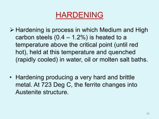 HARDENING
 Hardening is process in which Medium and High
carbon steels (0.4 – 1.2%) is heated to a
temperature above the critical point (until red
hot), held at this temperature and quenched
(rapidly cooled) in water, oil or molten salt baths.
• Hardening producing a very hard and brittle
metal. At 723 Deg C, the ferrite changes into
Austenite structure.
39
 