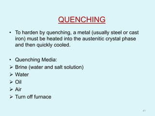 QUENCHING
• To harden by quenching, a metal (usually steel or cast
iron) must be heated into the austenitic crystal phase
and then quickly cooled.
• Quenching Media:
 Brine (water and salt solution)
 Water
 Oil
 Air
 Turn off furnace
41
 