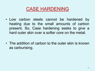 CASE HARDENING
• Low carbon steels cannot be hardened by
heating due to the small amounts of carbon
present. So, Case hardening seeks to give a
hard outer skin over a softer core on the metal.
• The addition of carbon to the outer skin is known
as carburising.
42
 