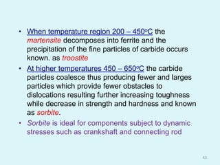 • When temperature region 200 – 450oC the
martensite decomposes into ferrite and the
precipitation of the fine particles of carbide occurs
known. as troostite
• At higher temperatures 450 – 650oC the carbide
particles coalesce thus producing fewer and larges
particles which provide fewer obstacles to
dislocations resulting further increasing toughness
while decrease in strength and hardness and known
as sorbite.
• Sorbite is ideal for components subject to dynamic
stresses such as crankshaft and connecting rod
43
 