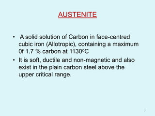 AUSTENITE
• A solid solution of Carbon in face-centred
cubic iron (Allotropic), containing a maximum
0f 1.7 % carbon at 1130oC
• It is soft, ductile and non-magnetic and also
exist in the plain carbon steel above the
upper critical range.
7
 
