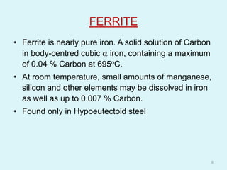 FERRITE
• Ferrite is nearly pure iron. A solid solution of Carbon
in body-centred cubic  iron, containing a maximum
of 0.04 % Carbon at 695oC.
• At room temperature, small amounts of manganese,
silicon and other elements may be dissolved in iron
as well as up to 0.007 % Carbon.
• Found only in Hypoeutectoid steel
8
 