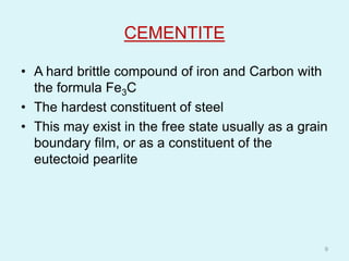 CEMENTITE
• A hard brittle compound of iron and Carbon with
the formula Fe3C
• The hardest constituent of steel
• This may exist in the free state usually as a grain
boundary film, or as a constituent of the
eutectoid pearlite
9
 
