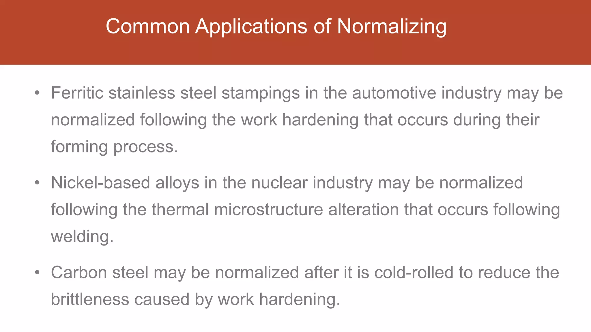 Common Applications of Normalizing
• Ferritic stainless steel stampings in the automotive industry may be
normalized following the work hardening that occurs during their
forming process.
• Nickel-based alloys in the nuclear industry may be normalized
following the thermal microstructure alteration that occurs following
welding.
• Carbon steel may be normalized after it is cold-rolled to reduce the
brittleness caused by work hardening.
 
