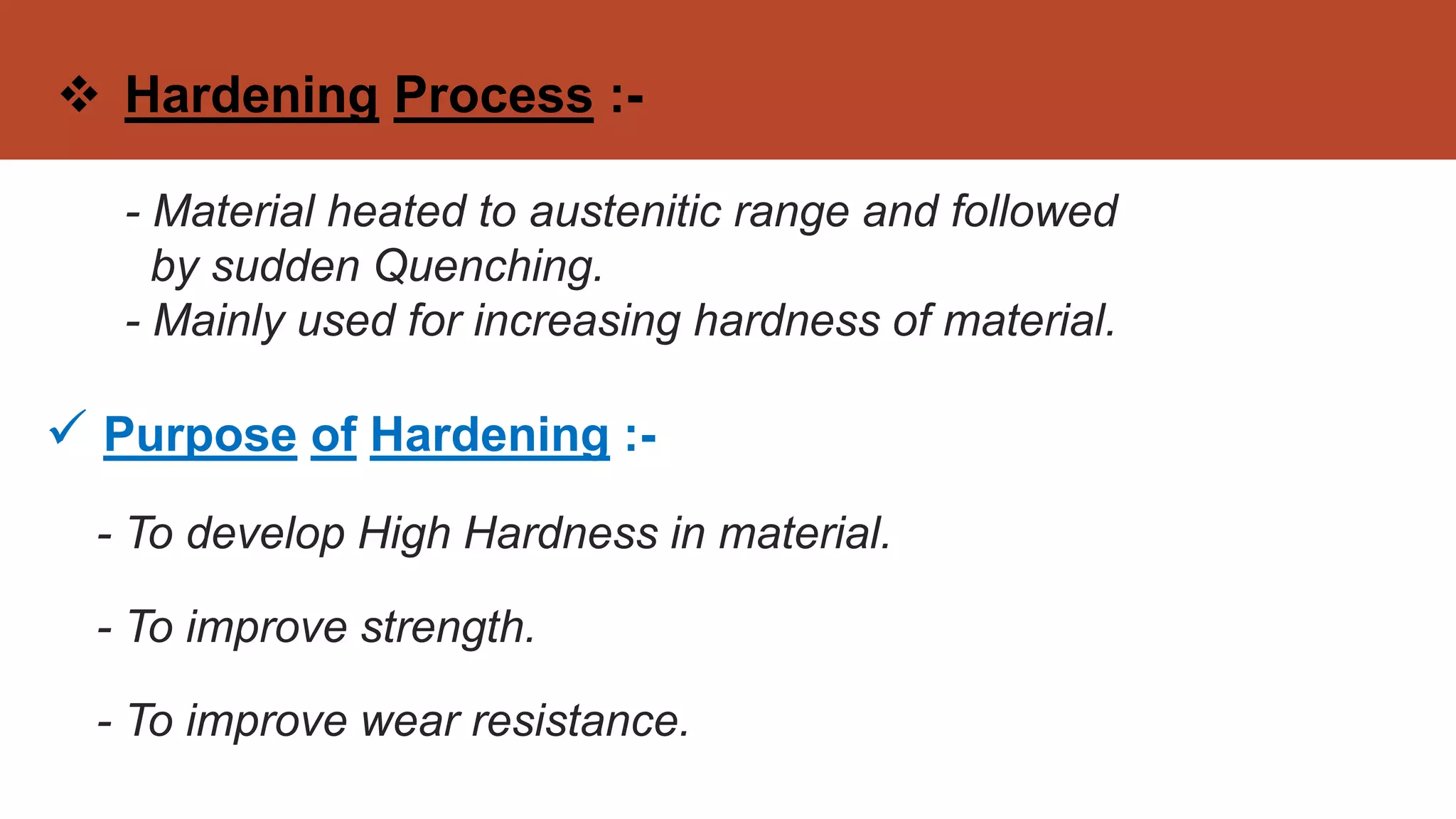  Hardening Process :-
- Material heated to austenitic range and followed
by sudden Quenching.
- Mainly used for increasing hardness of material.
 Purpose of Hardening :-
- To develop High Hardness in material.
- To improve strength.
- To improve wear resistance.
 