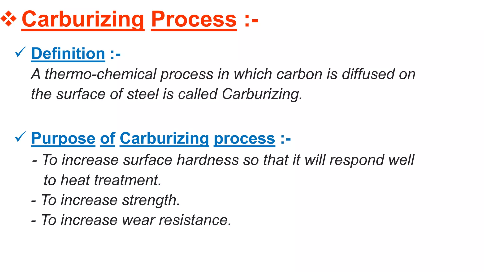 Carburizing Process :-
 Definition :-
A thermo-chemical process in which carbon is diffused on
the surface of steel is called Carburizing.
 Purpose of Carburizing process :-
- To increase surface hardness so that it will respond well
to heat treatment.
- To increase strength.
- To increase wear resistance.
 