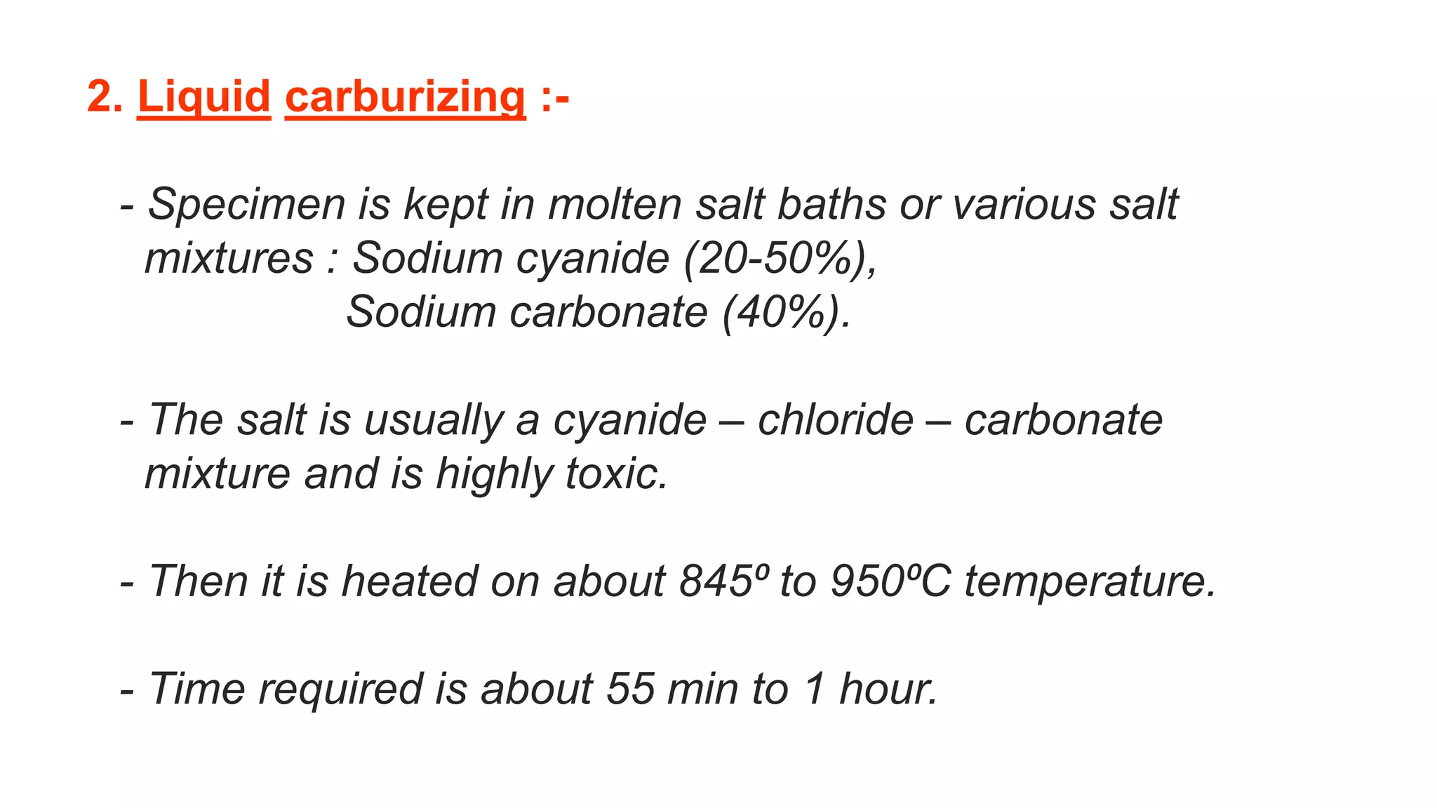 2. Liquid carburizing :-
- Specimen is kept in molten salt baths or various salt
mixtures : Sodium cyanide (20-50%),
Sodium carbonate (40%).
- The salt is usually a cyanide – chloride – carbonate
mixture and is highly toxic.
- Then it is heated on about 845⁰ to 950⁰C temperature.
- Time required is about 55 min to 1 hour.
 
