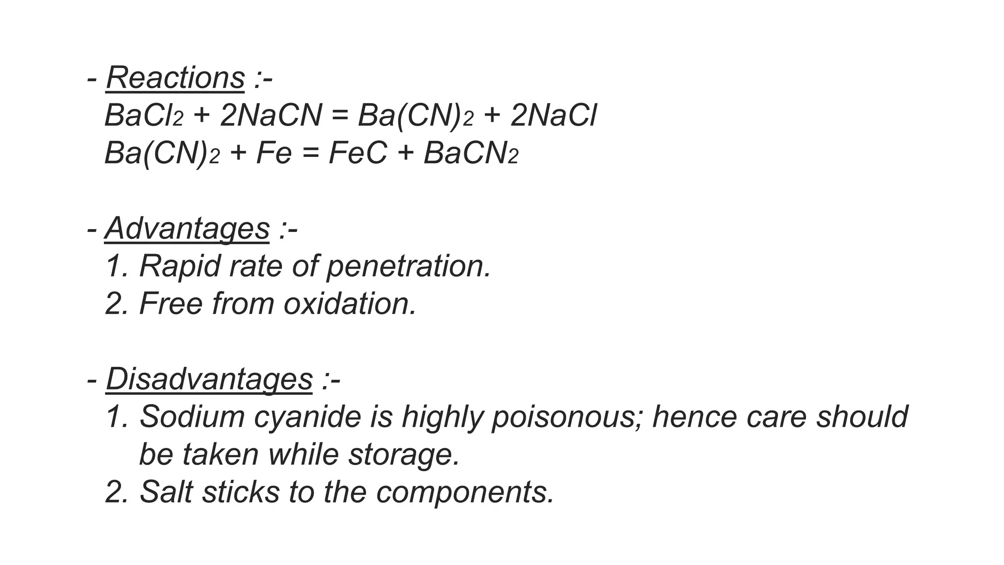 - Reactions :-
BaCl2 + 2NaCN = Ba(CN)2 + 2NaCl
Ba(CN)2 + Fe = FeC + BaCN2
- Advantages :-
1. Rapid rate of penetration.
2. Free from oxidation.
- Disadvantages :-
1. Sodium cyanide is highly poisonous; hence care should
be taken while storage.
2. Salt sticks to the components.
 