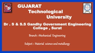 GUJARAT
Technological
University
Dr . S & S.S Gandhy Government Engineering
College , Surat
Branch :-Mechanical Engineering
Subject :- Material science andmetallurgy
 