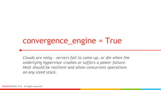 Clouds are noisy - servers fail to come up, or die when the
underlying hypervisor crashes or suffers a power failure.
Heat should be resilient and allow concurrent operations
on any sized stack.
convergence_engine = True
 