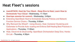 Heat Fleet’s sessions
● inwinSTACK- Heat Up Your Stack - Deep Dive to Heat, Learn How to
Orchestrate Your Cloud - Wednesday, 11:15am
● User/ops session for summit - Wednesday, 3:40pm
● Extending OpenStack Heat to Orchestrate Security Policies and Network
Function Service Chains - Thursday, 9:50am
● Why Reinvent the Wheel? - Using Murano, Heat, Container Clustering and
Ceilometer to Provide Auto--scaling and Enforce Self-Healing Best Practices in
Applications - Thursday, 11:00am
● Heat, Cloud-init & Cloud-config: OpenStack Orchestration Deep Dive, Hands-
On Lab - Thursday, 4:30pm
 