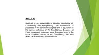HVAC&R:
HVAC&R is an abbreviation of Heating, Ventilating, Air
Conditioning and Refrigerating. The combination of
processes in this commonly adopted term is equivalent to
the current definition of Air Conditioning. Because all
these component processes were developed prior to the
more complete concept of Air Conditioning, the term
HVAC&R is often used by the industry.
 