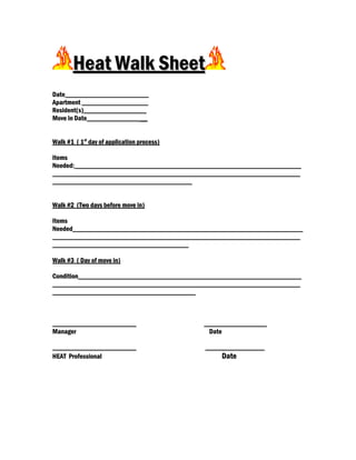 Heat Walk Sheet
Date________________________
Apartment ___________________
Resident(s)__________________
Move in Date_______________ __


Walk #1 ( 1st day of application process)

Items
Needed:_________________________________________________________________
_______________________________________________________________________
________________________________________


Walk #2 (Two days before move in)

Items
Needed__________________________________________________________________
_______________________________________________________________________
_______________________________________

Walk #3 ( Day of move in)

Condition________________________________________________________________
_______________________________________________________________________
_________________________________________



________________________                    __________________
Manager                                      Date

________________________                    _________________
HEAT Professional                                Date
 