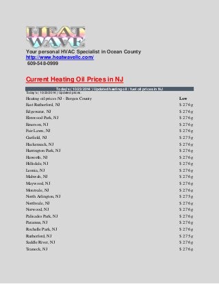 Your personal HVAC Specialist in Ocean County 
http://www.heatwavellc.com/ 
609-548-0999 
Current Heating Oil Prices in NJ 
Today's ( 10/23/2014 ) Updated heating oil / fuel oil prices in NJ 
Today's ( 10/23/2014 ) Updated prices. 
Heating oil prices NJ - Bergen County 
Low 
East Rutherford, NJ 
$ 2.76 g 
Edgewater, NJ 
$ 2.76 g 
Elmwood Park, NJ 
$ 2.76 g 
Emerson, NJ 
$ 2.76 g 
Fair Lawn, NJ 
$ 2.76 g 
Garfield, NJ 
$ 2.75 g 
Hackensack, NJ 
$ 2.76 g 
Harrington Park, NJ 
$ 2.76 g 
Haworth, NJ 
$ 2.76 g 
Hillsdale, NJ 
$ 2.76 g 
Leonia, NJ 
$ 2.76 g 
Mahwah, NJ 
$ 2.76 g 
Maywood, NJ 
$ 2.76 g 
Montvale, NJ 
$ 2.76 g 
North Arlington, NJ 
$ 2.75 g 
Northvale, NJ 
$ 2.76 g 
Norwood, NJ 
$ 2.76 g 
Palisades Park, NJ 
$ 2.76 g 
Paramus, NJ 
$ 2.76 g 
Rochelle Park, NJ 
$ 2.76 g 
Rutherford, NJ 
$ 2.75 g 
Saddle River, NJ 
$ 2.76 g 
Teaneck, NJ 
$ 2.76 g  