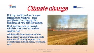 Climate change
Hot, dry conditions have a major
influence on wildfires – these
conditions are driving up the
likelihood of very high fire danger.
Heat waves can cause drought,
which in turn can also increase
wildfire risk.
Additionally heat waves result in
high energy consumption, as people
use more electricity to power air
conditioners in their home, work and
cars.
e-Learning for the Prevention, Preparedness and Response to
Natural Disasters
11
 