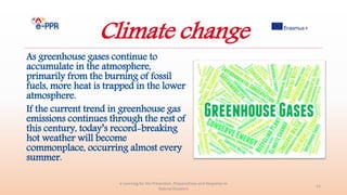 Climate change
As greenhouse gases continue to
accumulate in the atmosphere,
primarily from the burning of fossil
fuels, more heat is trapped in the lower
atmosphere.
If the current trend in greenhouse gas
emissions continues through the rest of
this century, today’s record-breaking
hot weather will become
commonplace, occurring almost every
summer.
e-Learning for the Prevention, Preparedness and Response to
Natural Disasters
12
 