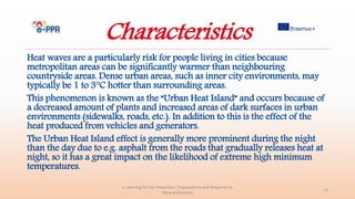 Characteristics
Heat waves are a particularly risk for people living in cities because
metropolitan areas can be significantly warmer than neighbouring
countryside areas. Dense urban areas, such as inner city environments, may
typically be 1 to 3°C hotter than surrounding areas.
This phenomenon is known as the “Urban Heat Island” and occurs because of
a decreased amount of plants and increased areas of dark surfaces in urban
environments (sidewalks, roads, etc.). In addition to this is the effect of the
heat produced from vehicles and generators.
The Urban Heat Island effect is generally more prominent during the night
than the day due to e.g. asphalt from the roads that gradually releases heat at
night, so it has a great impact on the likelihood of extreme high minimum
temperatures.
e-Learning for the Prevention, Preparedness and Response to
Natural Disasters
13
 