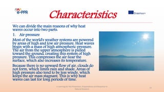 Characteristics
We can divide the main reasons of why heat
waves occur into two parts:
1. Air pressure
Most of the world's weather systems are powered
by areas of high and low air pressure. Heat waves
begin with a mass of high atmospheric pressure.
The air from the upper atmosphere is pulled
toward the ground, creating this system of high
pressure. This compresses the air near the
surface, which also increases its temperature.
Because there is no upward flow of air, clouds do
not form, which limits rain and shade. Areas of
high pressure also tend to be less windy, which
keeps the air mass stagnant. This is why heat
waves can last for long periods of time.
e-Learning for the Prevention, Preparedness and Response to
Natural Disasters
14
 