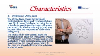 Characteristics
2. Depletion of Ozone layer
The Ozone layer covers the Earth and
protects it from direct and very harmful sun
rays. Depletion of this layer can bring harm
not only for people (various cancer illnesses
can accur) but also for nature (the land may
become drier, the temperature of the air is
rising, etc.)
We should all be very careful about the
environment in order not to make the Ozone
layer thinner. However everyone can get into
a situation where the heat outside your home
may be above the normal temperature. In
this case you should all know how to behave
and what to do.
e-Learning for the Prevention, Preparedness and Response to
Natural Disasters
15
 