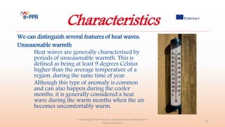 Characteristics
We can distinguish several features of heat waves:
Unseasonable warmth
Heat waves are generally characterized by
periods of unseasonable warmth. This is
defined as being at least 9 degrees Celsius
higher than the average temperature of a
region, during the same time of year.
Although this type of anomaly is common
and can also happen during the cooler
months, it is generally considered a heat
wave during the warm months when the air
becomes uncomfortably warm.
e-Learning for the Prevention, Preparedness and Response to
Natural Disasters
16
 