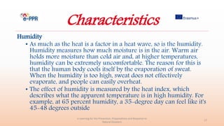 Characteristics
Humidity
• As much as the heat is a factor in a heat wave, so is the humidity.
Humidity measures how much moisture is in the air. Warm air
holds more moisture than cold air and, at higher temperatures,
humidity can be extremely uncomfortable. The reason for this is
that the human body cools itself by the evaporation of sweat.
When the humidity is too high, sweat does not effectively
evaporate, and people can easily overheat.
• The effect of humidity is measured by the heat index, which
describes what the apparent temperature is in high humidity. For
example, at 65 percent humidity, a 35-degree day can feel like it's
45-48 degrees outside
e-Learning for the Prevention, Preparedness and Response to
Natural Disasters
17
 