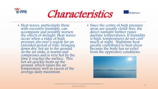 Characteristics
• Heat waves, particularly those
with excessive humidity, can
accompany and possibly worsen
the effects of drought. Heat waves
occur when a ridge of high
pressure sits over a region for an
extended period of time, bringing
down dry, hot air to the ground.
As the air sinks, it warms and
compresses and is very hot by the
time it reaches the surface. This
hot air quickly heats up the
ground, which raises the air
temperature well in excess of the
average daily maximum.
• Since the centre of high pressure
areas are usually cloud-free, the
direct sunlight further raises
daytime temperatures. If humidity
is high, temperatures do not cool
much at night. Nighttime heat
greatly contributes to heat stress
because the body has no relief
from the oppressive conditions.
e-Learning for the Prevention, Preparedness and Response to
Natural Disasters
18
 