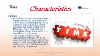 Characteristics
Duration
• In addition to unseasonably warm
temperatures and high humidity,
a heat wave is characterized by its
duration. One unusually warm
day does not make a heat wave.
However, when that heat stays
around for two or more days, it is
considered a heat wave.
• The longer a mass of high
atmospheric pressure sits on an
area, the warmer it can get. In this
respect, heat waves that last many
days or even several weeks can be
particularly dangerous.
e-Learning for the Prevention, Preparedness and Response to
Natural Disasters
19
 