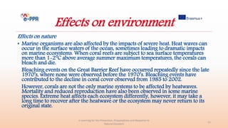 Effects on environment
Effects on nature
• Marine organisms are also affected by the impacts of severe heat. Heat waves can
occur in the surface waters of the ocean, sometimes leading to dramatic impacts
on marine ecosystems. When coral reefs are subject to sea surface temperatures
more than 1-2°C above average summer maximum temperatures, the corals can
bleach and die.
Bleaching events on the Great Barrier Reef have occurred repeatedly since the late
1970’s, where none were observed before the 1970’s. Bleaching events have
contributed to the decline in coral cover observed from 1985 to 2002.
However, corals are not the only marine systems to be affected by heatwaves.
Mortality and reduced reproduction have also been observed in some marine
species. Extreme heat affects each ecosystem differently, however, it may take a
long time to recover after the heatwave or the ecosystem may never return to its
original state.
e-Learning for the Prevention, Preparedness and Response to
Natural Disasters
21
 