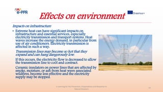 Effects on environment
Impacts on infrastructure
• Extreme heat can have significant impacts on
infrastructure and essential services, especially
electricity transmission and transport systems. Heat
waves increase the energy demand, in particular from
use of air conditioners. Electricity transmission is
affected in such a way:
Transmission lines may become so hot that they
expand and can hang dangerously low.
If this occurs, the electricity flow is decreased to allow
the transmission line to cool and contract.
Ceramic insulators on power lines that are affected by
smoke, moisture, or ash from heat wave associated
wildfires, become less effective and the electricity
supply may be stopped.
e-Learning for the Prevention, Preparedness and Response to
Natural Disasters
24
 