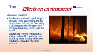 Effects on environment
Effects on wildfires
• Fire is a natural and beneficial part
of many forest ecosystems, but the
number and intensity of fires today
is challenging fire managers and
forest communities throughout the
world.
Longer fire seasons will result as
spring ends earlier, summer heat
builds up more quickly and warm
conditions extend further into
autumn.
e-Learning for the Prevention, Preparedness and Response to
Natural Disasters
25
 