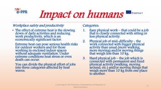 Impact on humans
Workplace safety and productivity
• The effect of extreme heat is the slowing
down of daily activities and reducing
work productivity, which is an
economically significant factor.
Extreme heat can pose serious health risks
for outdoor workers and for those
working in enclosed indoor spaces
without adequate ventilation. Under
extreme conditions heat stress or even
death can occur.
You can divide the physical effort of jobs
into three categories affected by heat
waves.
Categories:
1. Easy physical work – that could be a job
that is closely connected with sitting or
less physical activity.
2. Physical job of mid-difficulty – the
work connected with bigger physical
activity than usual (more walking,
more moving) and/or moving things
that weigh less than 10 kg.
3. Hard physical job – the job which is
connected with permanent and fixed
physical activity (walking, moving
around, etc.) and/or moving things that
weigh more than 10 kg from one place
to another.
e-Learning for the Prevention, Preparedness and Response to
Natural Disasters
27
 