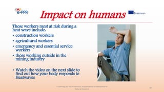Impact on humans
Those workers most at risk during a
heat wave include:
• construction workers
• agricultural workers
• emergency and essential service
workers
• those working outside in the
mining industry
• Watch the video on the next slide to
find out how your body responds to
Heatwaves
e-Learning for the Prevention, Preparedness and Response to
Natural Disasters
28
 