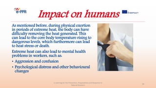 Impact on humans
As mentioned before, during physical exertion
in periods of extreme heat, the body can have
difficulty removing the heat generated. This
can lead to the core body temperature rising to
dangerous levels, which furthermore can lead
to heat stress or death.
Extreme heat can also lead to mental health
problems in workers, such as:
• Aggression and confusion
• Psychological distress and other behavioural
changes
e-Learning for the Prevention, Preparedness and Response to
Natural Disasters
30
 