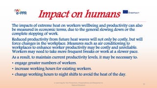 Impact on humans
The impacts of extreme heat on workers wellbeing and productivity can also
be measured in economic terms, due to the general slowing down or the
complete stopping of work.
Reduced productivity from future heat waves will not only be costly, but will
force changes in the workplace. Measures such as air conditioning to
workplaces to enhance worker productivity may be costly and unreliable.
Workers may need to take more frequent breaks or work at a slower pace.
As a result, to maintain current productivity levels, it may be necessary to:
• engage greater numbers of workers.
• increase working hours for existing workers.
• change working hours to night shifts to avoid the heat of the day.
e-Learning for the Prevention, Preparedness and Response to
Natural Disasters
31
 