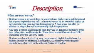 Description
What are heat waves?
• Heat waves are a series of days or temperatures that create a safety hazard
for anyone exposed to the heat. A heat wave can be an extended period of
days with higher than normal temperatures. A heat wave can also be
shorter in length, but with abnormally high temperatures.
• Any time a person is exposed to heat, they are in danger of suffering from
heat exhaustion and heat stroke. These heat-related illnesses have killed
thousands over the last 100 years.
Heat waves characterized by long duration and high intensity have the
highest impact on mortality. During the 2003 heat wave the highest
impacts were observed in the cities of Paris and London.
e-Learning for the Prevention, Preparedness and Response to
Natural Disasters
3
 