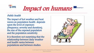 Impact on humans
Public health
The impact of hot weather and heat
waves on population health depends
upon the level of exposure
(frequency, severity and duration),
the size of the exposed population
and the population sensitivity.
It is therefore not surprising that the
relationship between daily weather
and health varies between
populations and between studies.
e-Learning for the Prevention, Preparedness and Response to
Natural Disasters
32
 
