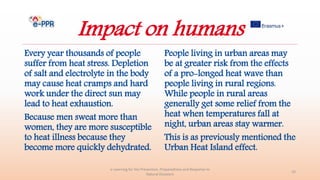 Impact on humans
Every year thousands of people
suffer from heat stress. Depletion
of salt and electrolyte in the body
may cause heat cramps and hard
work under the direct sun may
lead to heat exhaustion.
Because men sweat more than
women, they are more susceptible
to heat illness because they
become more quickly dehydrated.
e-Learning for the Prevention, Preparedness and Response to
Natural Disasters
33
People living in urban areas may
be at greater risk from the effects
of a pro-longed heat wave than
people living in rural regions.
While people in rural areas
generally get some relief from the
heat when temperatures fall at
night, urban areas stay warmer.
This is as previously mentioned the
Urban Heat Island effect.
 