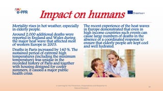 Impact on humans
Mortality rises in hot weather, especially
in elderly people.
Around 2.000 additional deaths were
reported in England and Wales during
the major heat wave that affected most
of western Europe in 2003.
Deaths in Paris increased by 140 %. The
sustained period of extreme high
temperatures (including the minimum
temperature) was unique in the
recorded history of Paris and together
with housing designed for cooler
summers, it caused a major public
health crisis.
e-Learning for the Prevention, Preparedness and Response to
Natural Disasters
34
The recent experience of the heat waves
in Europe demonstrated that even in
high income countries such events can
cause large numbers of deaths in the
absence of a coordinated response to
ensure that elderly people are kept cool
and well hydrated.
 