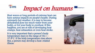 Impact on humans
Heat waves or long periods of extreme heat can
have serious impacts on people's health. During
extremely hot weather, it is easy to become
dehydrated (lose too much water from your
body), or for your body to overheat. If this
happens, you are at risk of developing heat
cramps, heat exhaustion or even heat stroke.
It is very important that a person’s body
temperature stays in the range of 36.1 –
37.8°C. If the body temperature rises above
this, a person may develop a heat-related
illness.
e-Learning for the Prevention, Preparedness and Response to
Natural Disasters
37
 