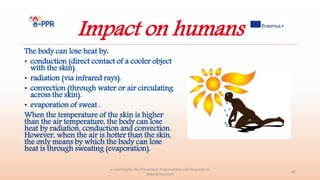 Impact on humans
The body can lose heat by:
• conduction (direct contact of a cooler object
with the skin).
• radiation (via infrared rays).
• convection (through water or air circulating
across the skin).
• evaporation of sweat .
When the temperature of the skin is higher
than the air temperature, the body can lose
heat by radiation, conduction and convection.
However, when the air is hotter than the skin,
the only means by which the body can lose
heat is through sweating (evaporation).
e-Learning for the Prevention, Preparedness and Response to
Natural Disasters
40
 