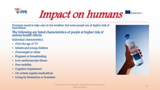 Impact on humans
Everyone needs to take care in hot weather, but some people are at higher risk of
heat illness.
The following are listed characteristics of people at higher risk of
serious health effects.
Individual characteristics:
• Over the age of 75
• Infants and young children
• Overweight or obese
• Pregnant or breastfeeding
• Low cardiovascular fitness
• Poor mobility
• Cognitive impairment
• On certain regular medications
• Living by themselves or homeless
e-Learning for the Prevention, Preparedness and Response to
Natural Disasters
42
 
