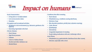 Impact on humans
Social characteristics:
• Living alone or socially isolated
• Low socioeconomic status
• Homeless
Occupation and recreational activities:
• Working in a hot environment (e.g. labourers, gardeners, fire
fighters)
• Exercising vigorously in the heat
Chronic diseases:
• Heart disease
• High blood pressure
• Diabetes
• Cancer or kidney disease
• Alcohol and other substance use
• Mental illness
Conditions that affect sweating:
• Heart disease
• Dehydration (e.g. conditions causing diarrhoea)
• Extremes of age
• Skin disorders (sunburn, prickly heat, extensive scarring)
• Cystic fibrosis
• Quadriplegia
• Scleroderma
• Congenital impairment of sweating
• People taking medications with anti-cholinergic effects
Acute illness:
• Dehydration (e.g. gastroenteritis, diarrhoea from other causes)
• Infection, especially with a fever
e-Learning for the Prevention, Preparedness and Response to
Natural Disasters
43
 