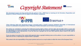 This educational resource has been produced by the partners of the e-PPR Project (e-Learning for the Prevention, Preparedness and
Response to Natural Disasters) with the support of the Erasmus+ programme.
Unless otherwise stated, this educational resource is licensed under a Creative Commons Attribution-ShareAlike 4.0 International
License. It is attributed to the partners of the e-PPR project. Further information can be found at www.e-ppr.eu
The authors are committed to respecting the intellectual property rights of others, and have taken all reasonable efforts to ensure that
the reproduction of content (text, pictures, etc.) has been done with the full consent of copyright holders and that all copyright holders
are acknowledged in such reproductions. If you feel that your copyright has not been fully respected, please contact us by email at
projectmanager@e-ppr.eu.
If you are going to use parts of the content with materials whose copyright holder(s) is/are not the authors, it is your responsibility to
make sure you do so, respecting the original holder’s copyrights.
This content is the sole responsibility of the project partners and can in no way be taken to reflect the views of the European Union.
e-Learning for the Prevention, Preparedness and Response to
Natural Disasters
44
Copyright Statement
 